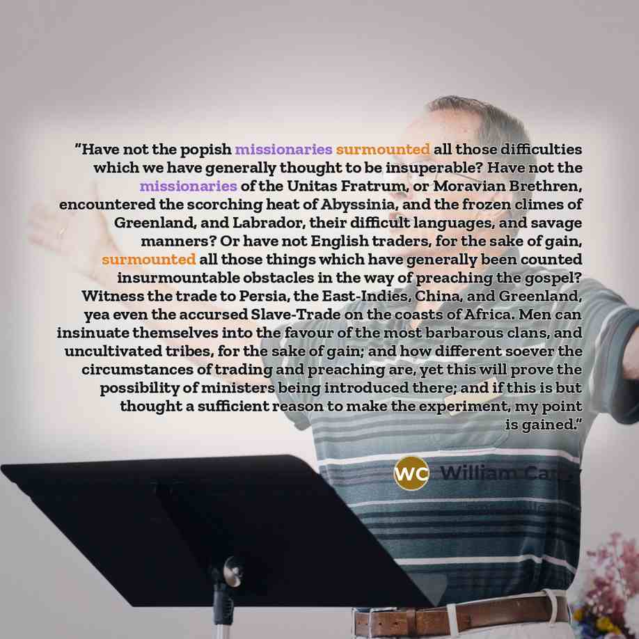 “Have not the popish missionaries surmounted all those difficulties which we have generally thought to be insuperable? Have not the missionaries of the Unitas Fratrum, or Moravian Brethren, encountered the scorching heat of Abyssinia, and the frozen climes of Greenland, and Labrador, their…” quote by William Carey