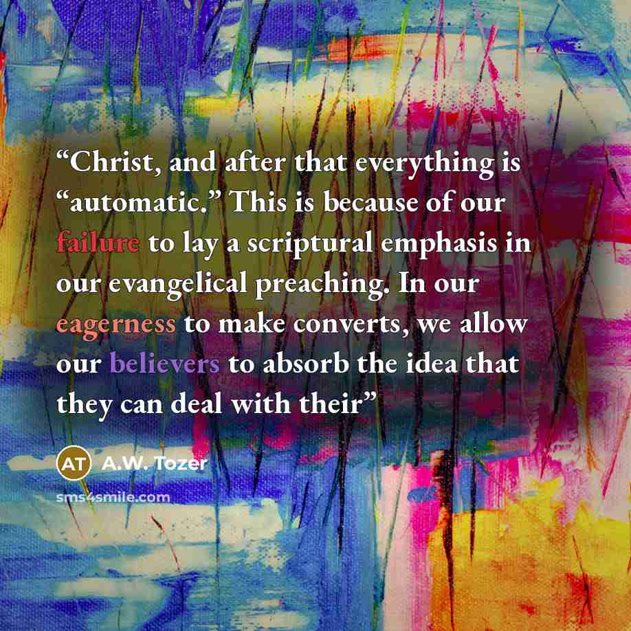 “Christ, and after that everything is “automatic.” This is because of our failure to lay a scriptural emphasis in our evangelical preaching. In our eagerness to make converts, we allow our believers to absorb the idea that they can deal with their” quote by A.W. Tozer