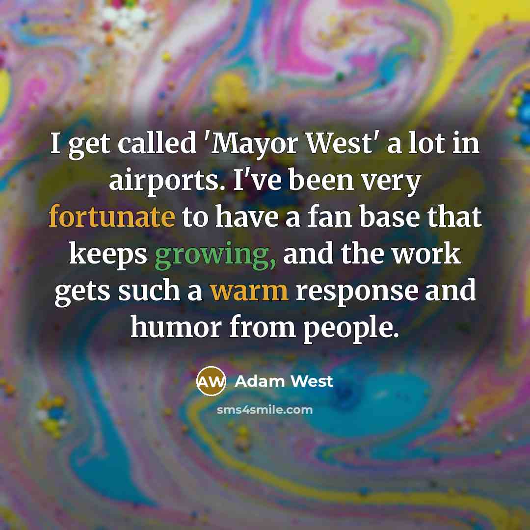 “I get called 'Mayor West' a lot in airports. I've been very fortunate to have a fan base that keeps growing, and the work gets such a warm response and humor from people.” quote by Adam West