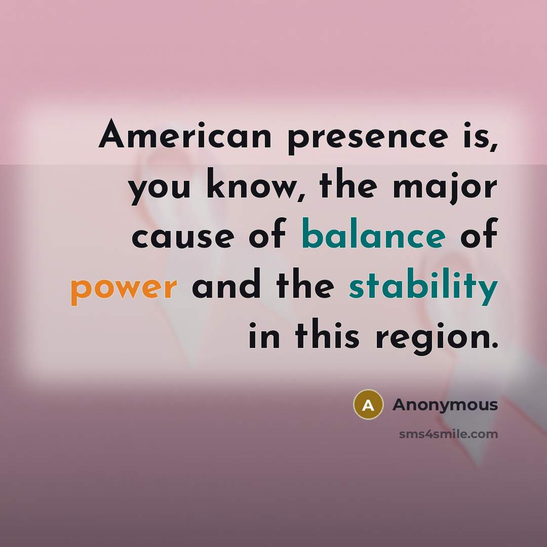 “American presence is, you know, the major cause of balance of power and the stability in this region.” quote by Anonymous