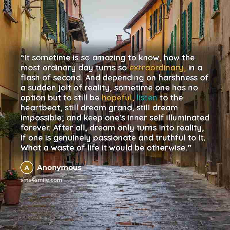“It sometime is so amazing to know, how the most ordinary day turns so extraordinary, in a flash of second. And depending on harshness of a sudden jolt of reality, sometime one has no option but to still be hopeful, listen to the heartbeat, still dream grand, still dream impossible; and keep one's…” quote by Anonymous