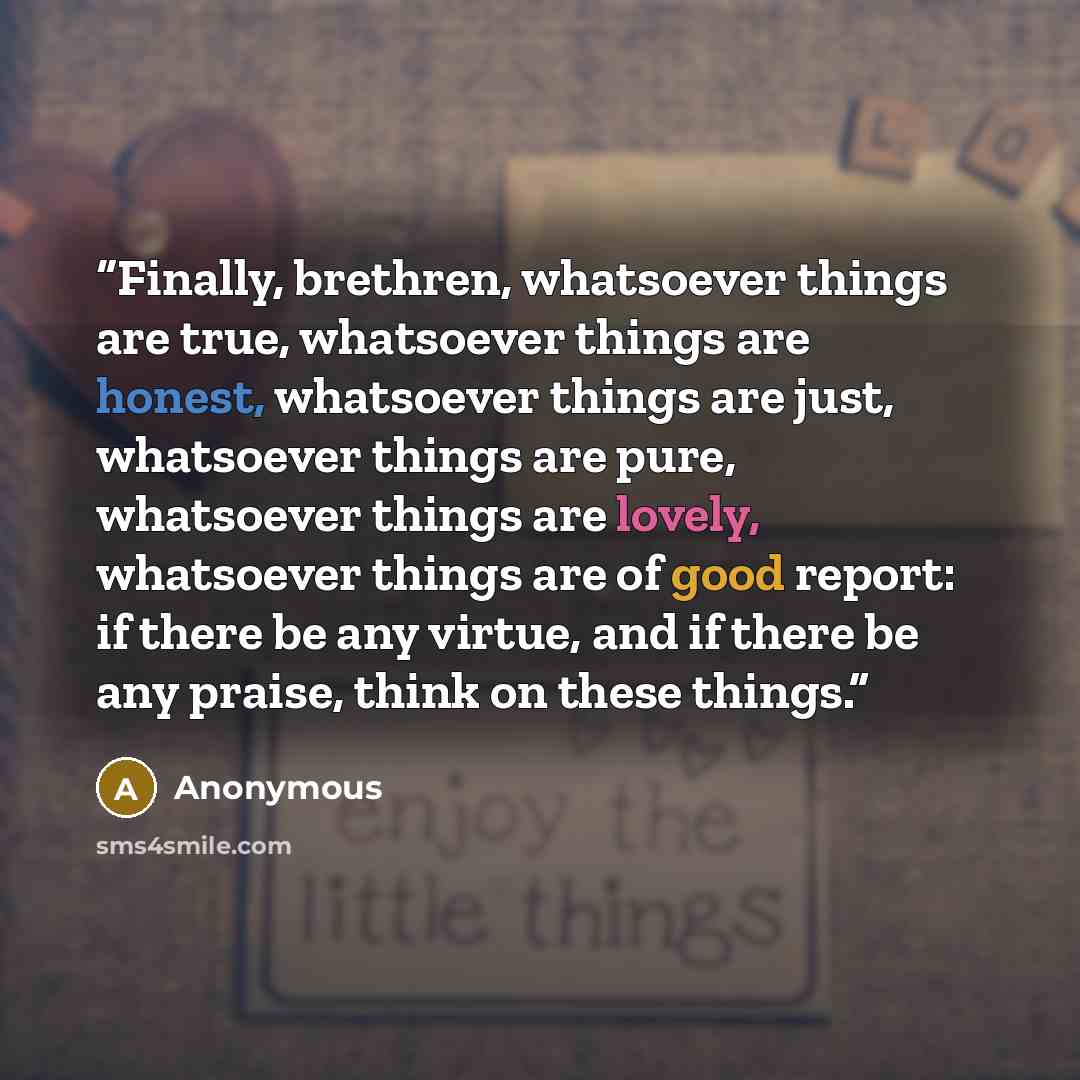 “Finally, brethren, whatsoever things are true, whatsoever things are honest, whatsoever things are just, whatsoever things are pure, whatsoever things are lovely, whatsoever things are of good report: if there be any virtue, and if there be any praise, think on these things.” quote by Anonymous