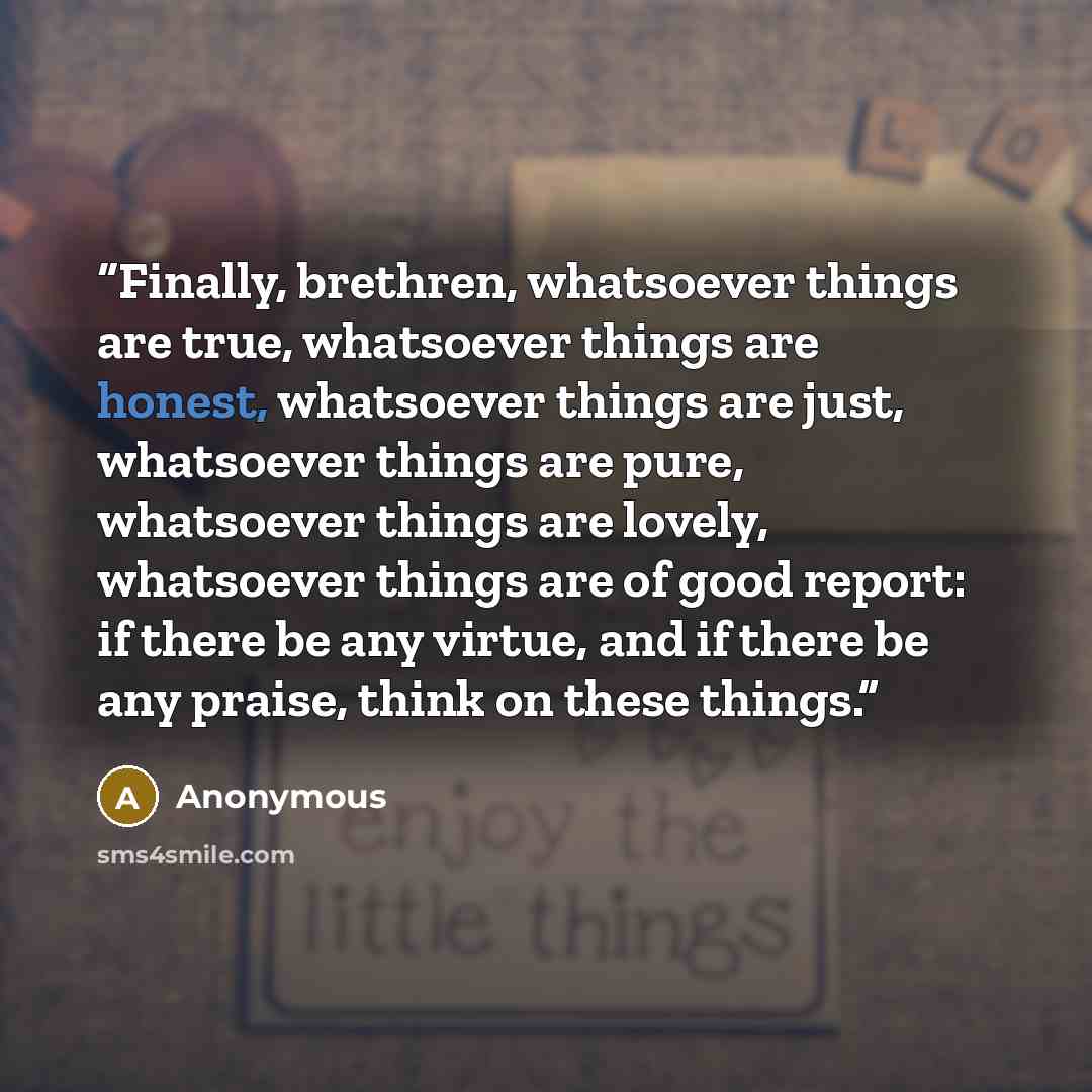 “Finally, brethren, whatsoever things are true, whatsoever things are honest, whatsoever things are just, whatsoever things are pure, whatsoever things are lovely, whatsoever things are of good report: if there be any virtue, and if there be any praise, think on these things.” quote by Anonymous