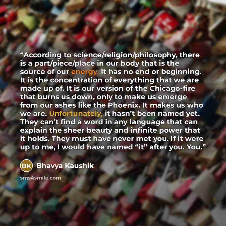 “According to science/religion/philosophy, there is a part/piece/place in our body that is the source of our energy. It has no end or beginning. It is the concentration of everything that we are made up of. It is our version of the Chicago-fire that burns us down, only to make us emerge from our…” quote by Bhavya Kaushik