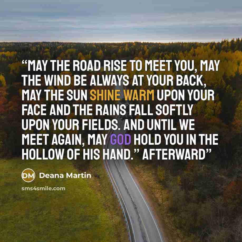 “May the road rise to meet you, may the wind be always at your back, may the sun shine warm upon your face and the rains fall softly upon your fields. And until we meet again, may God hold you in the hollow of his hand.” Afterward” quote by Deana Martin