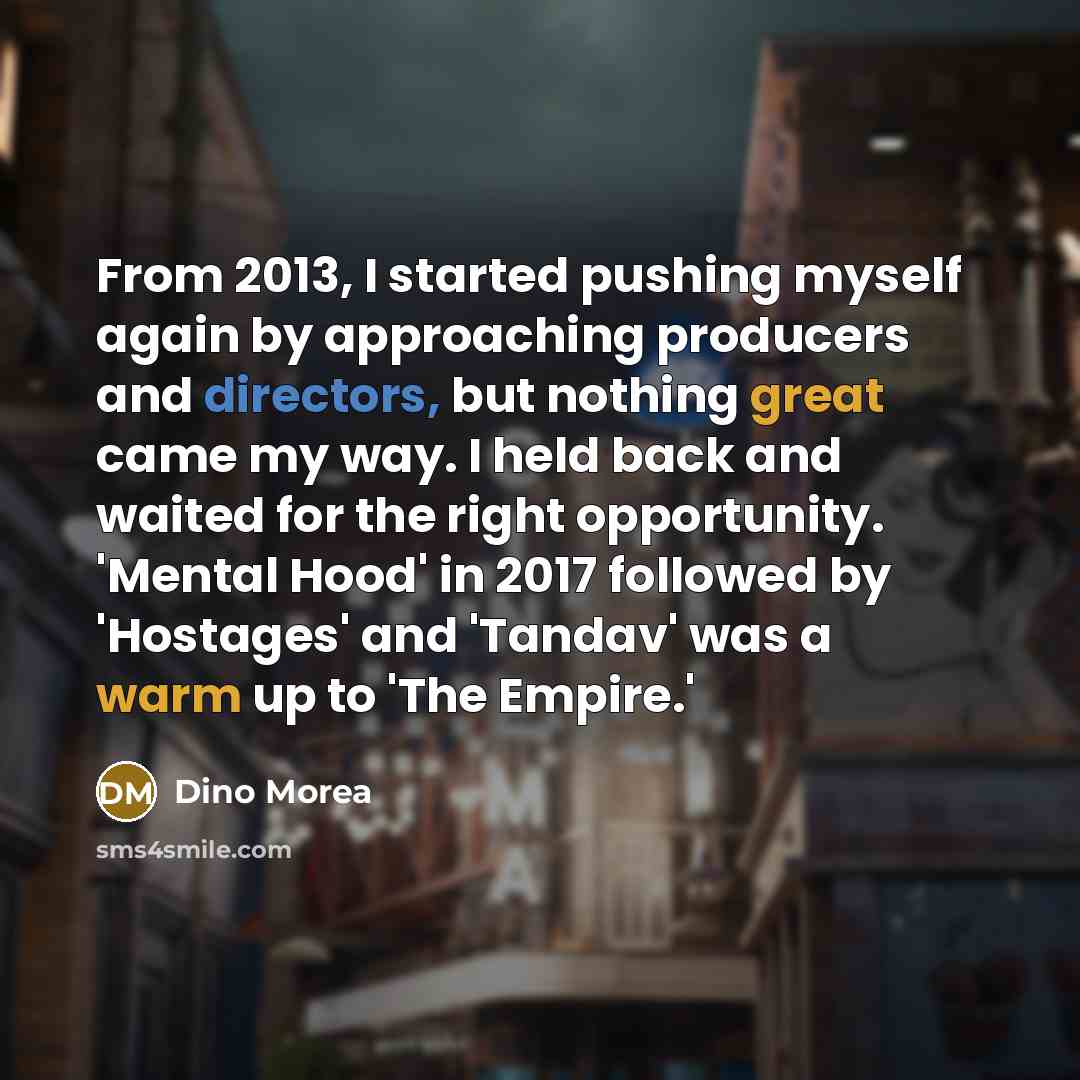 “From 2013, I started pushing myself again by approaching producers and directors, but nothing great came my way. I held back and waited for the right opportunity. 'Mental Hood' in 2017 followed by 'Hostages' and 'Tandav' was a warm up to 'The Empire.'” quote by Dino Morea