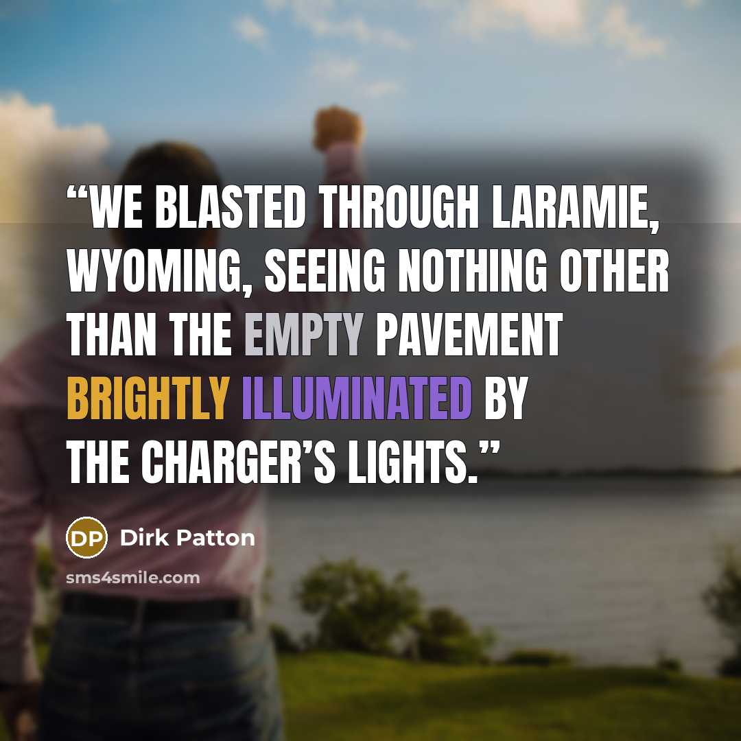 “We blasted through Laramie, Wyoming, seeing nothing other than the empty pavement brightly illuminated by the Charger’s lights.” quote by Dirk Patton