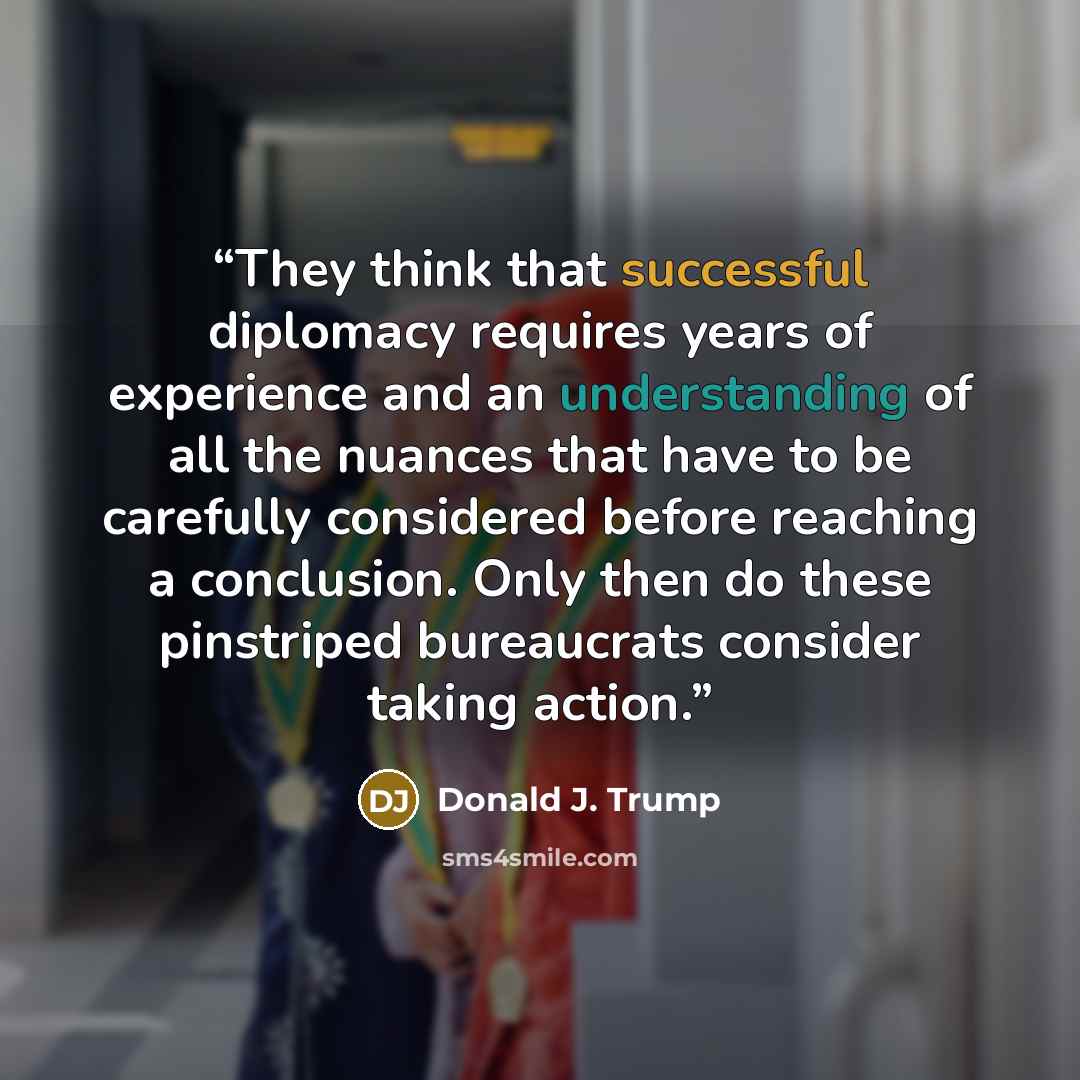 “They think that successful diplomacy requires years of experience and an understanding of all the nuances that have to be carefully considered before reaching a conclusion. Only then do these pinstriped bureaucrats consider taking action.” quote by Donald J. Trump