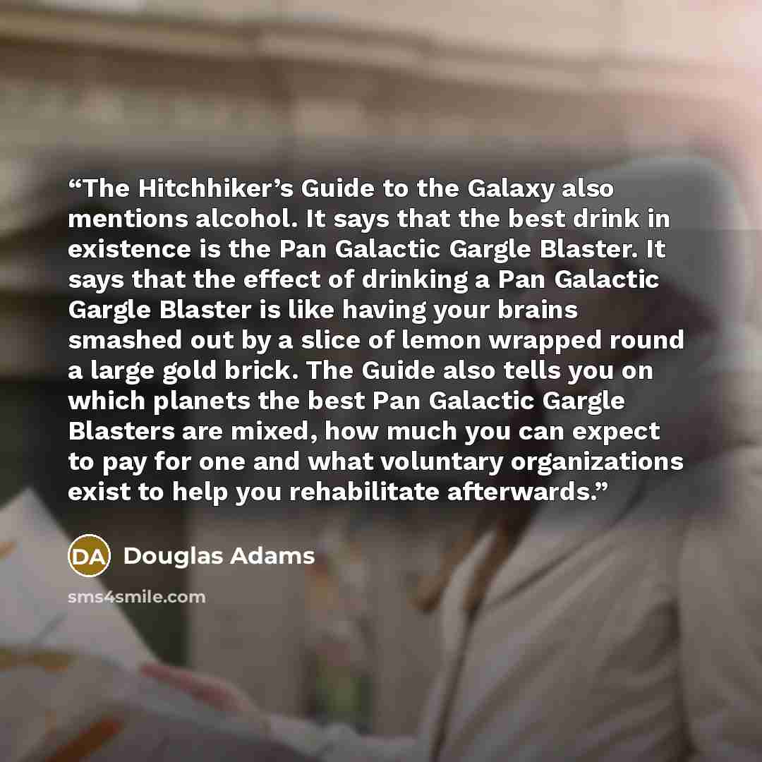 “The Hitchhiker’s Guide to the Galaxy also mentions alcohol. It says that the best drink in existence is the Pan Galactic Gargle Blaster. It says that the effect of drinking a Pan Galactic Gargle Blaster is like having your brains smashed out by a slice of lemon wrapped round a large gold brick…” quote by Douglas Adams
