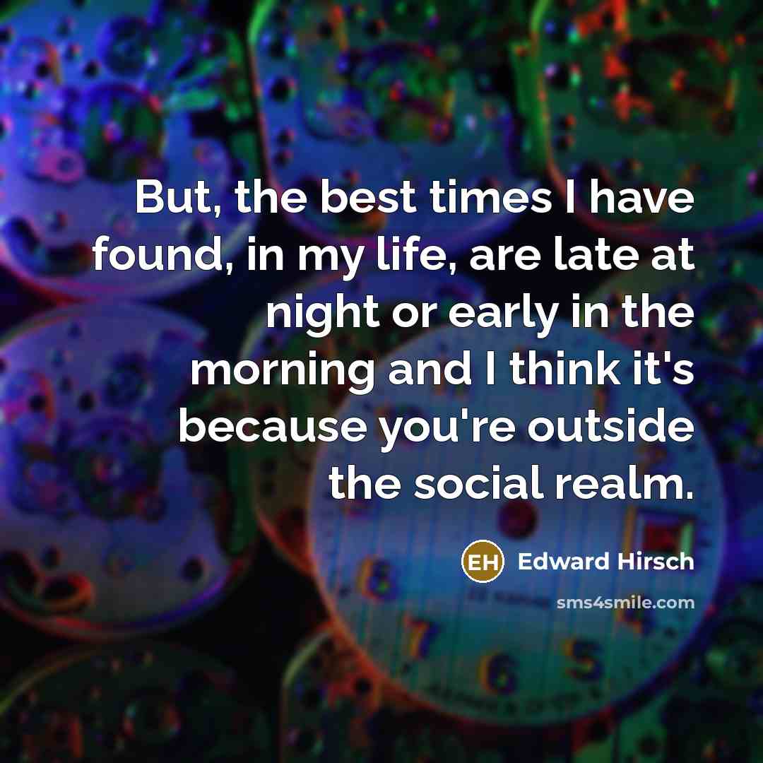 “But, the best times I have found, in my life, are late at night or early in the morning and I think it's because you're outside the social realm.” quote by Edward Hirsch