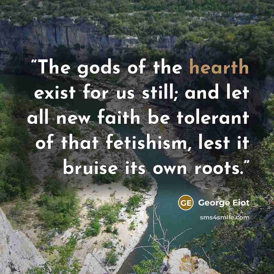 “The gods of the hearth exist for us still; and let all new faith be tolerant of that fetishism, lest it bruise its own roots.” quote by George Eiot