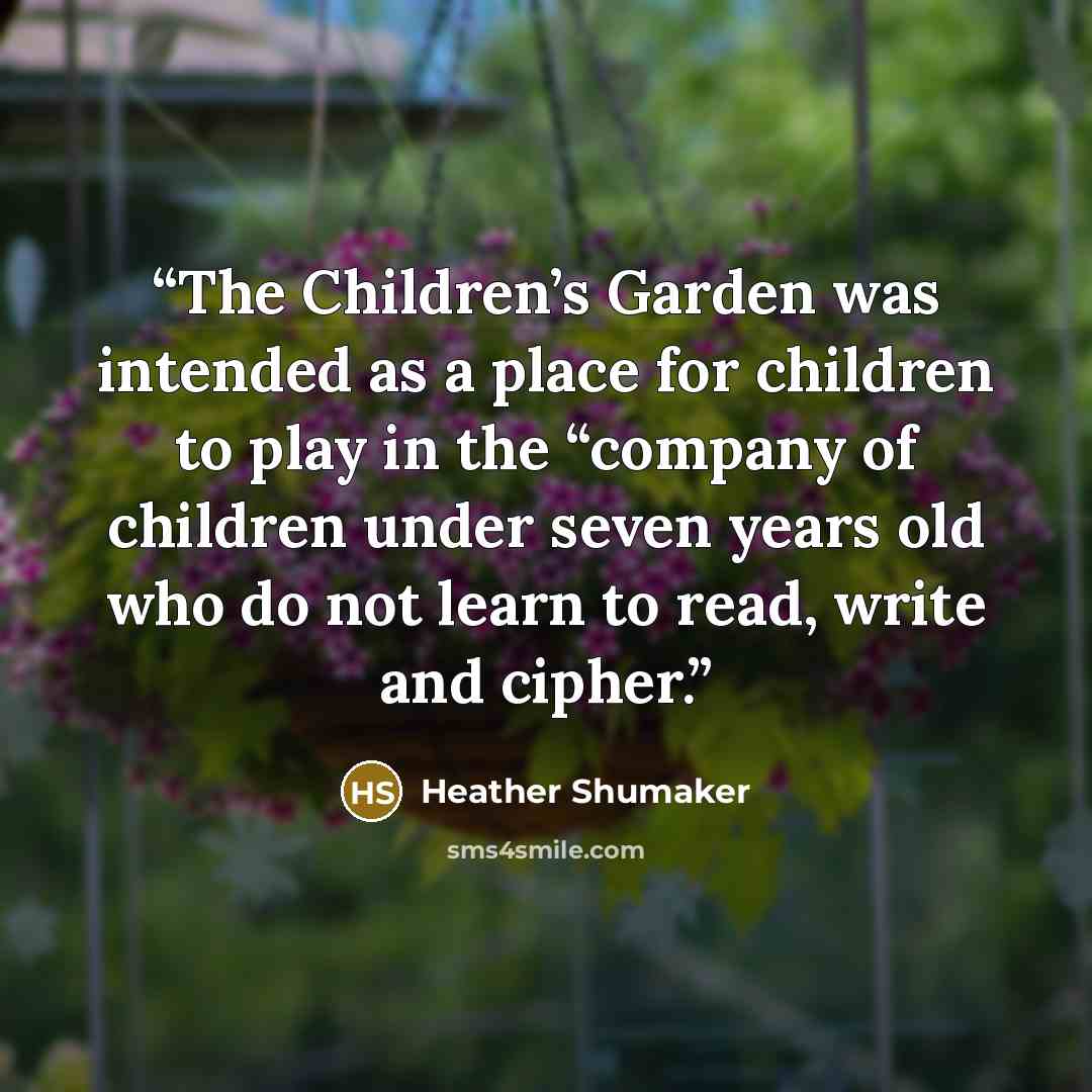 “The Children’s Garden was intended as a place for children to play in the “company of children under seven years old who do not learn to read, write and cipher.” quote by Heather Shumaker