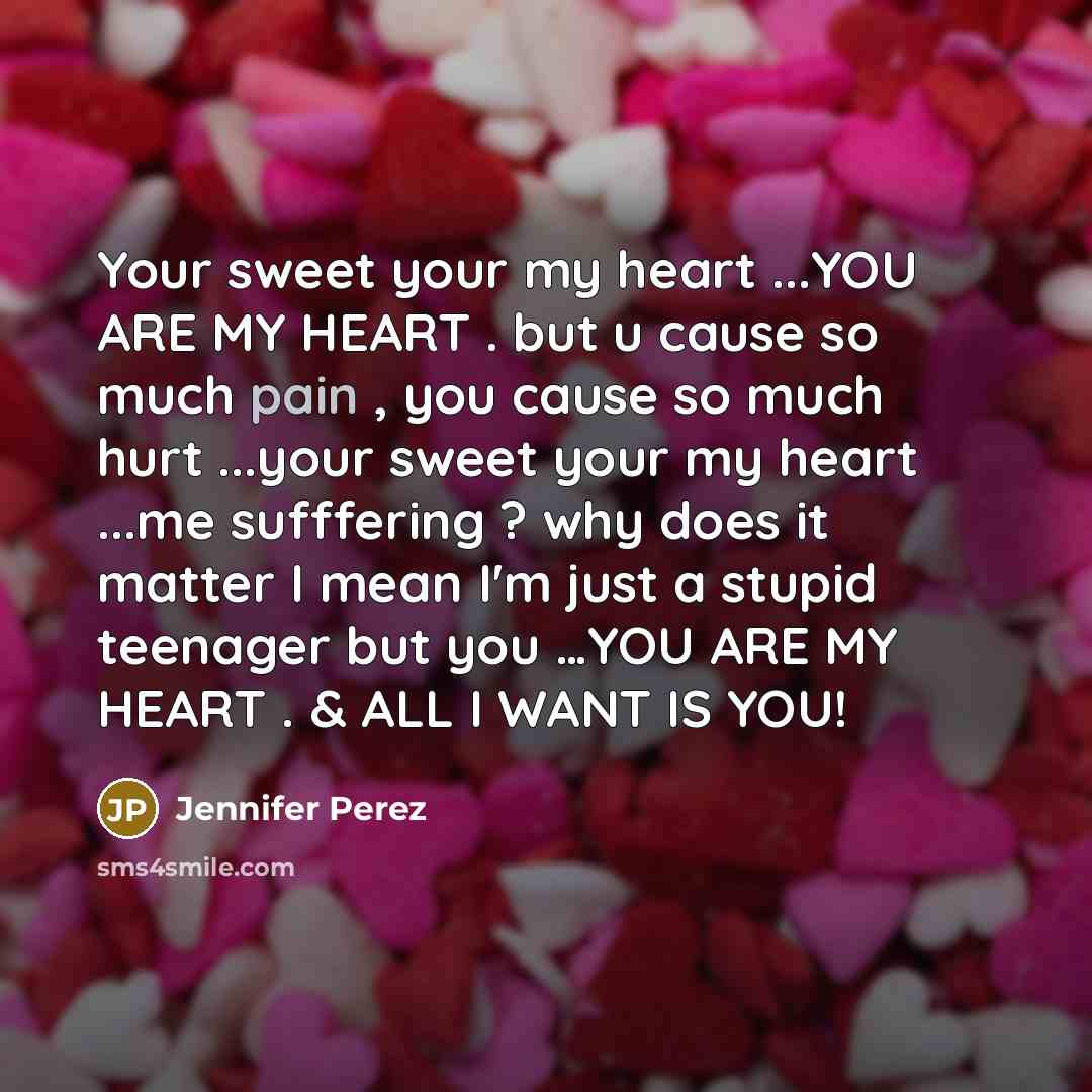“Your sweet your my heart ...YOU ARE MY HEART . but u cause so much pain , you cause so much hurt ...your sweet your my heart ...me sufffering ? why does it matter I mean I'm just a stupid teenager but you …YOU ARE MY HEART . & ALL I WANT IS YOU!” quote by Jennifer Perez