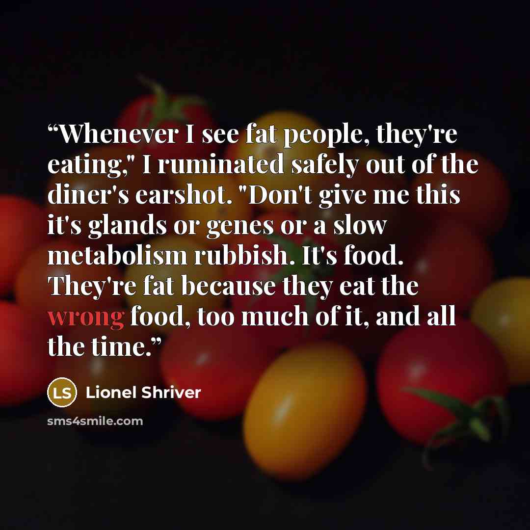 “Whenever I see fat people, they're eating," I ruminated safely out of the diner's earshot. "Don't give me this it's glands or genes or a slow metabolism rubbish. It's food. They're fat because they eat the wrong food, too much of it, and all the time.” quote by Lionel Shriver