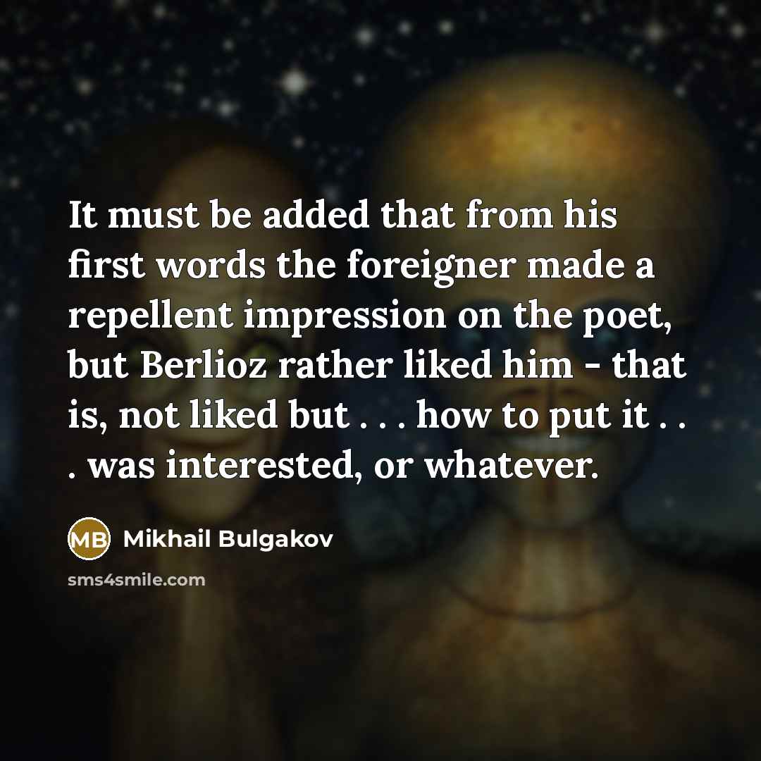 “It must be added that from his first words the foreigner made a repellent impression on the poet, but Berlioz rather liked him - that is, not liked but . . . how to put it . . . was interested, or whatever.” quote by Mikhail Bulgakov