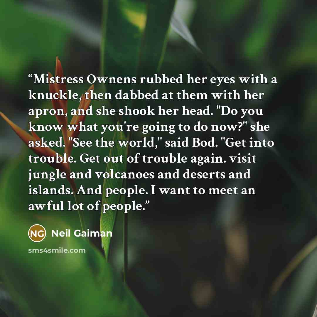 “Mistress Ownens rubbed her eyes with a knuckle, then dabbed at them with her apron, and she shook her head. "Do you know what you're going to do now?" she asked. "See the world," said Bod. "Get into trouble. Get out of trouble again. visit jungle and volcanoes and deserts and islands. And people…” quote by Neil Gaiman
