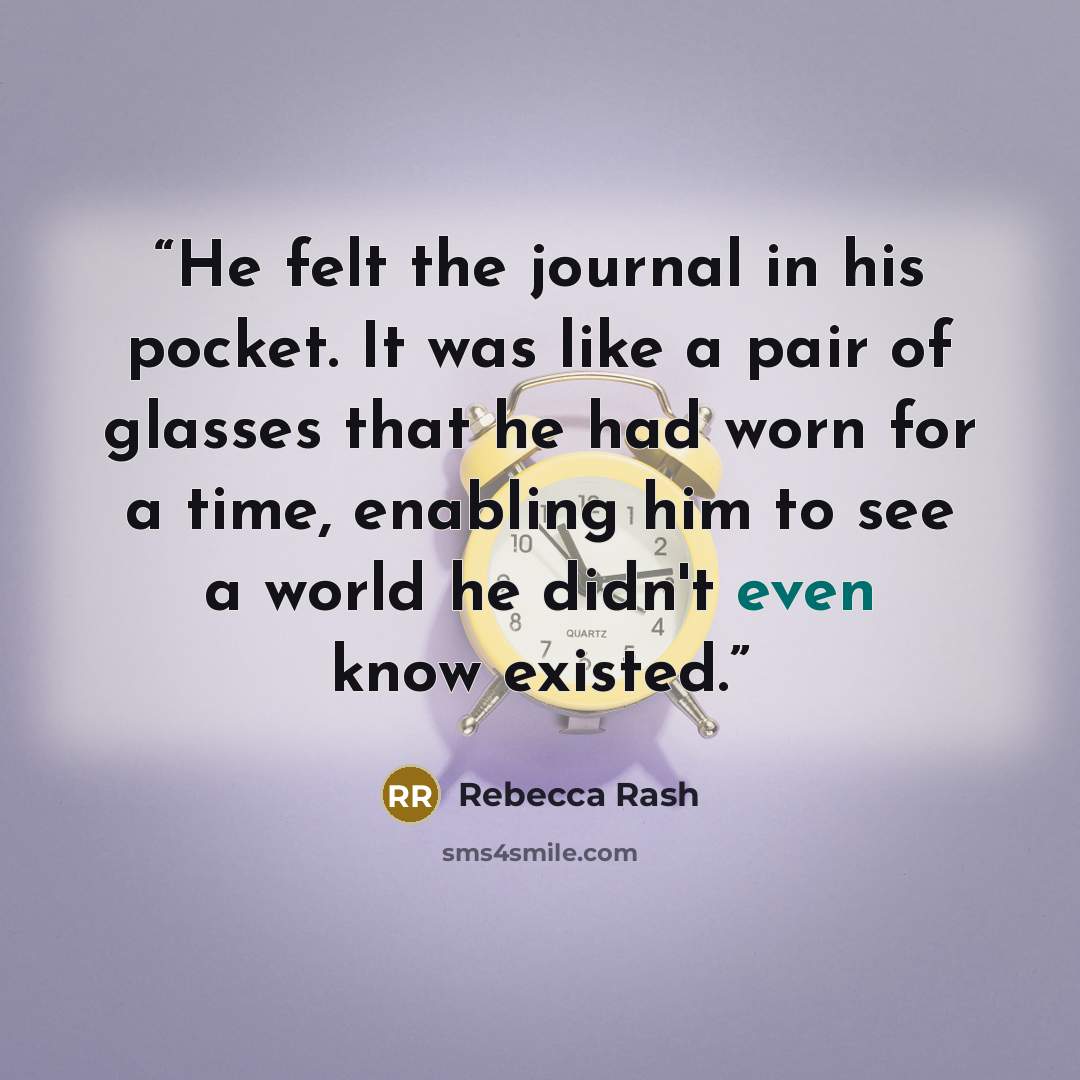 “He felt the journal in his pocket. It was like a pair of glasses that he had worn for a time, enabling him to see a world he didn't even know existed.” quote by Rebecca Rash