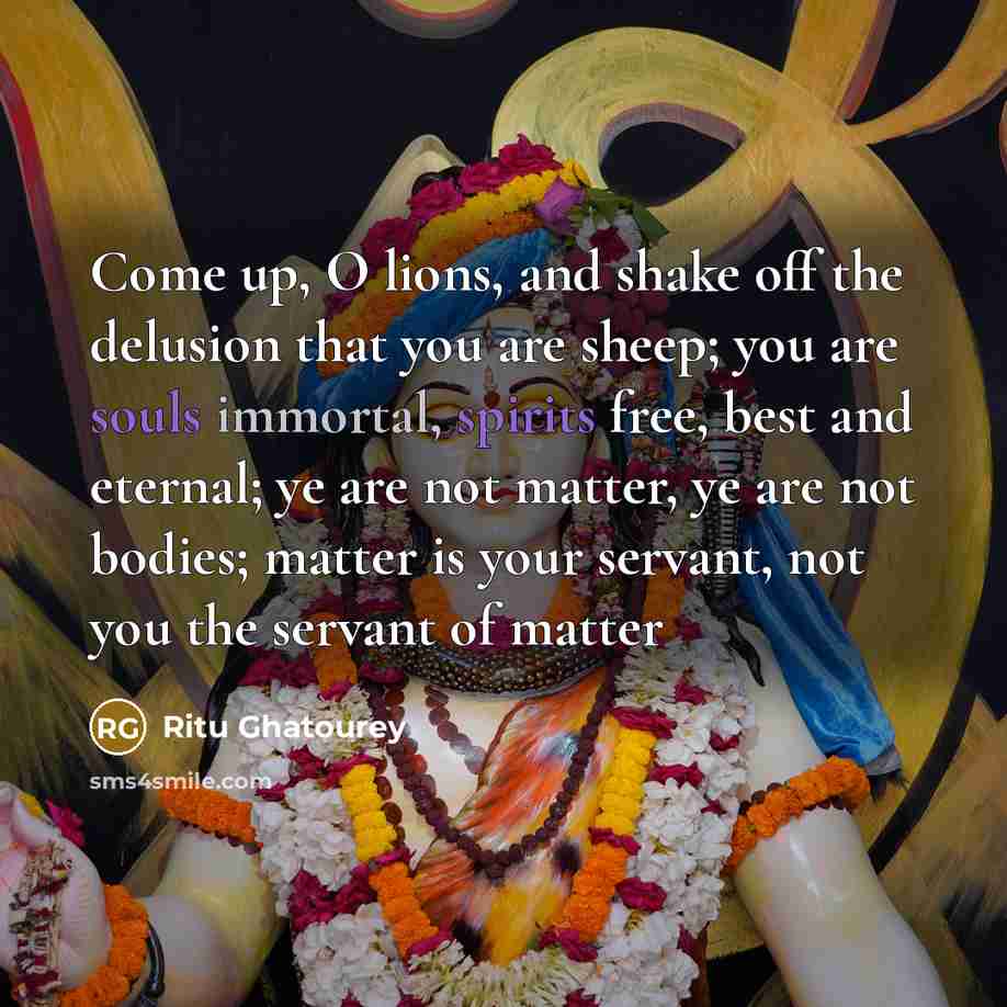 “Come up, O lions, and shake off the delusion that you are sheep; you are souls immortal, spirits free, best and eternal; ye are not matter, ye are not bodies; matter is your servant, not you the servant of matter” quote by Ritu Ghatourey