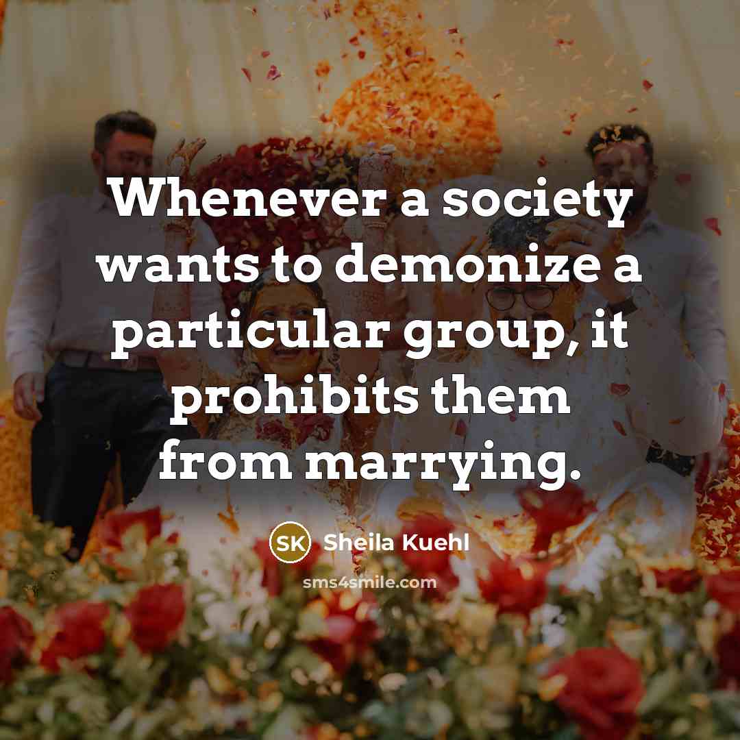 “Whenever a society wants to demonize a particular group, it prohibits them from marrying.” quote by Sheila Kuehl