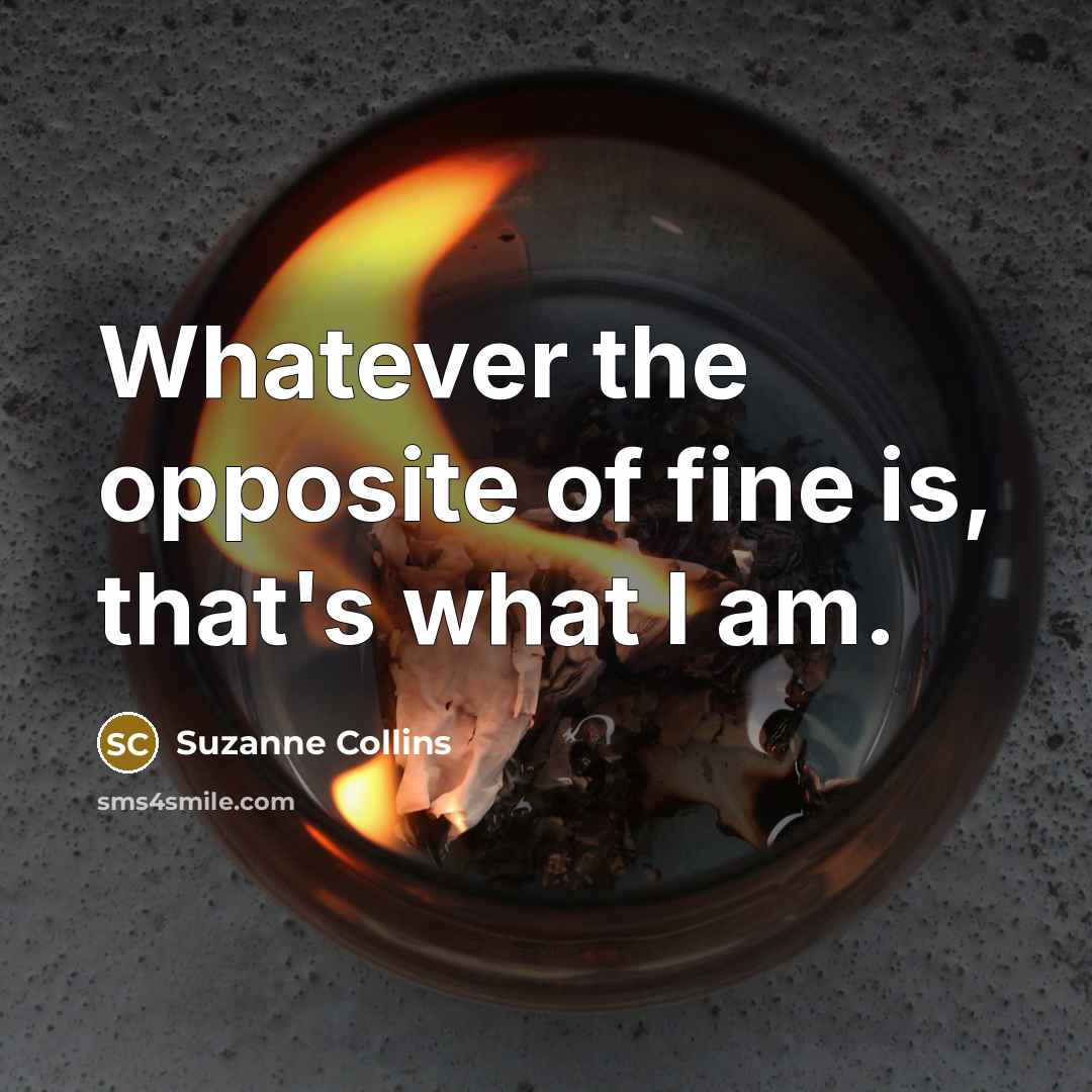“Whatever the opposite of fine is, that's what I am.…” quote by Suzanne Collins