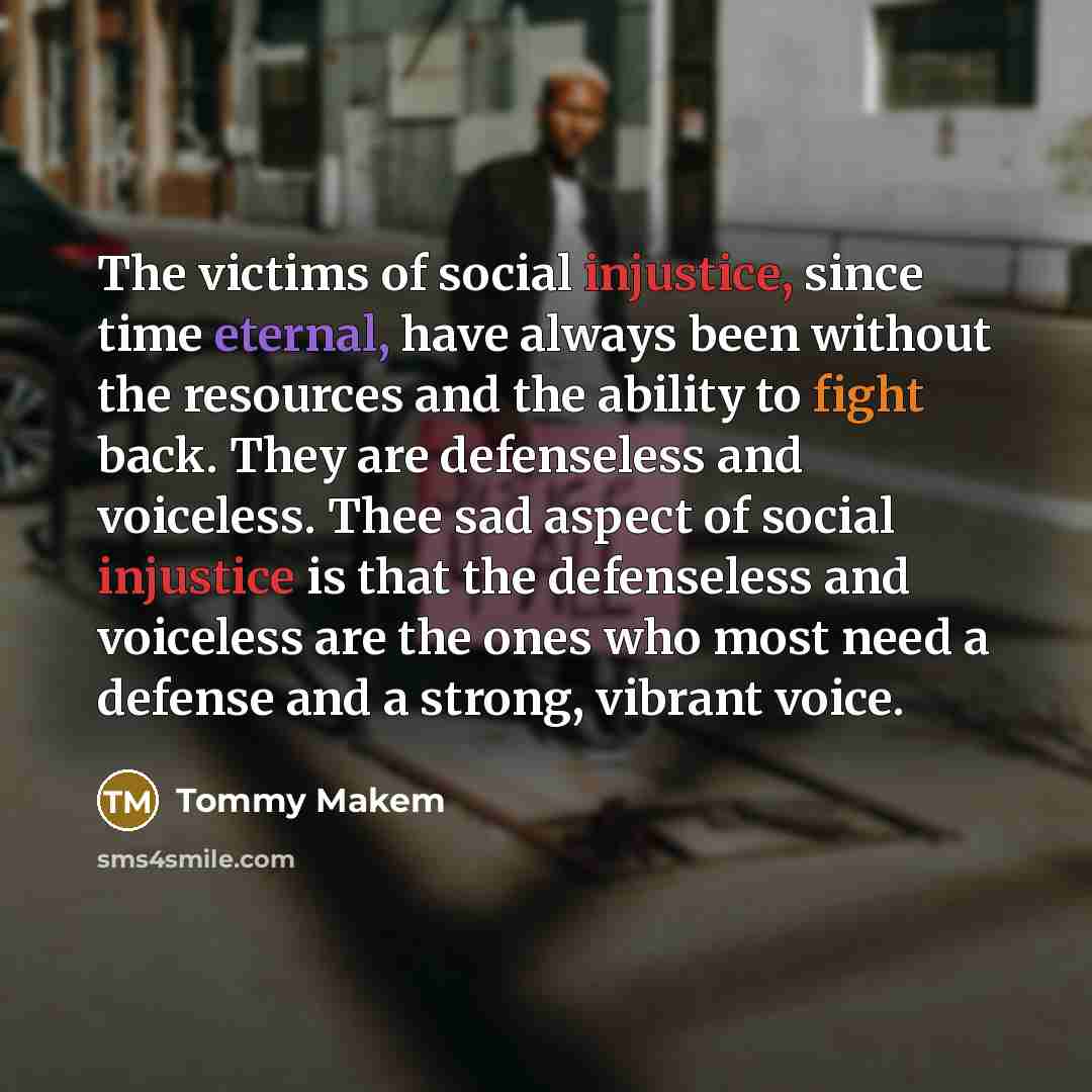 “The victims of social injustice, since time eternal, have always been without the resources and the ability to fight back. They are defenseless and voiceless. Thee sad aspect of social injustice is that the defenseless and voiceless are the ones who most need a defense and a strong, vibrant voice.” quote by Tommy Makem