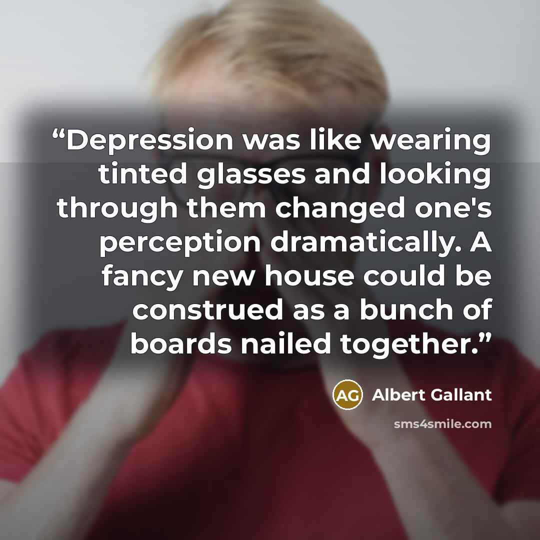 “Depression was like wearing tinted glasses and looking through them changed one's perception dramatically. A fancy new house could be construed as a bunch of boards nailed together.” quote by Albert Gallant