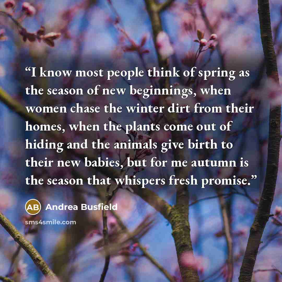 “I know most people think of spring as the season of new beginnings, when women chase the winter dirt from their homes, when the plants come out of hiding and the animals give birth to their new babies, but for me autumn is the season that whispers fresh promise.” quote by Andrea Busfield
