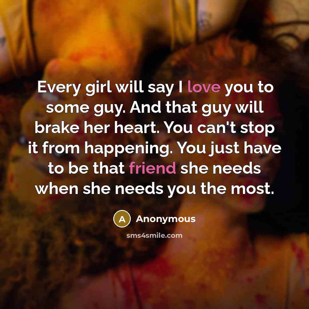 “Every girl will say I love you to some guy. And that guy will brake her heart. You can't stop it from happening. You just have to be that friend she needs when she needs you the most.” quote by Anonymous