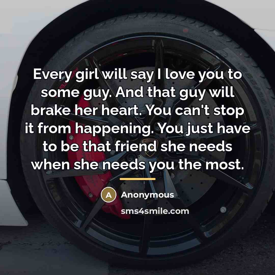 “Every girl will say I love you to some guy. And that guy will brake her heart. You can't stop it from happening. You just have to be that friend she needs when she needs you the most.” quote by Anonymous
