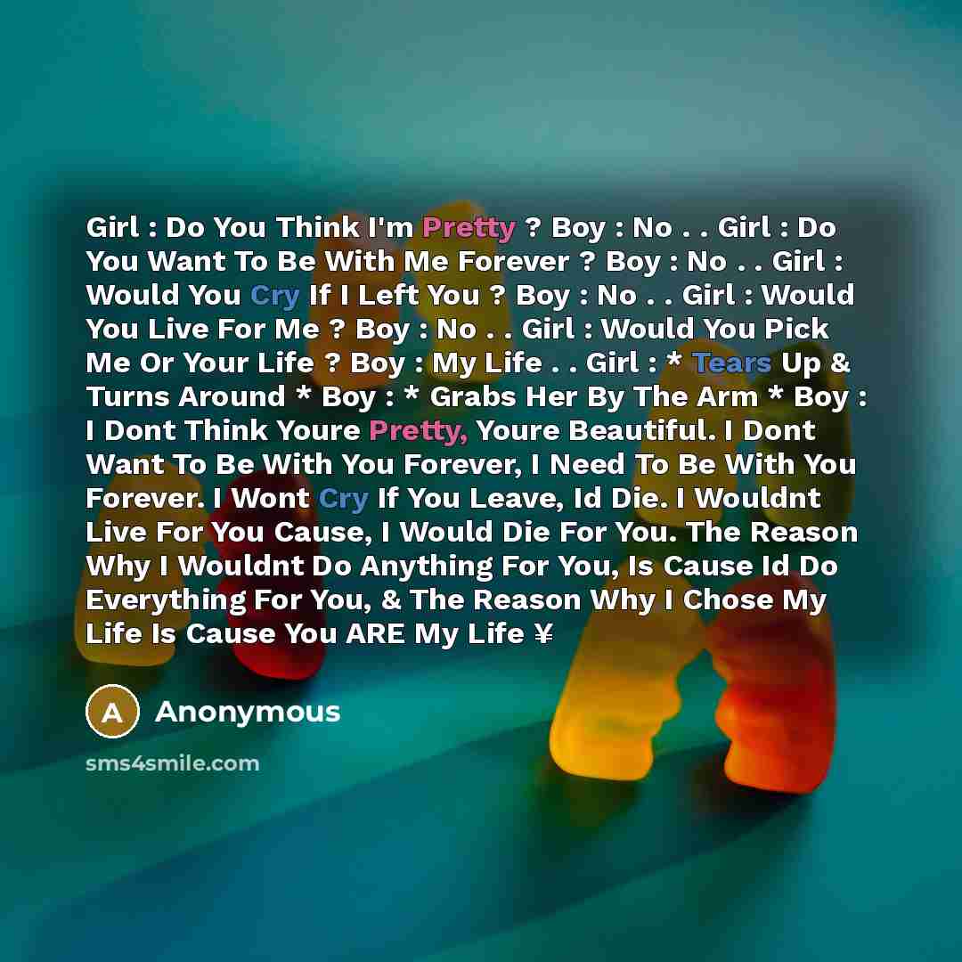 “Girl : Do You Think I'm Pretty ? Boy : No . . Girl : Do You Want To Be With Me Forever ? Boy : No . . Girl : Would You Cry If I Left You ? Boy : No . . Girl : Would You Live For Me ? Boy : No . . Girl : Would You Pick Me Or Your Life ? Boy : My Life . . Girl : * Tears Up & Turns Around * Boy : *…” quote by Anonymous