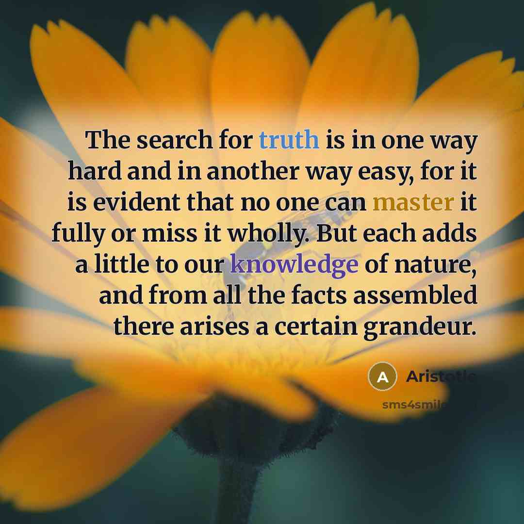 “The search for truth is in one way hard and in another way easy, for it is evident that no one can master it fully or miss it wholly. But each adds a little to our knowledge of nature, and from all the facts assembled there arises a certain grandeur.” quote by Aristotle