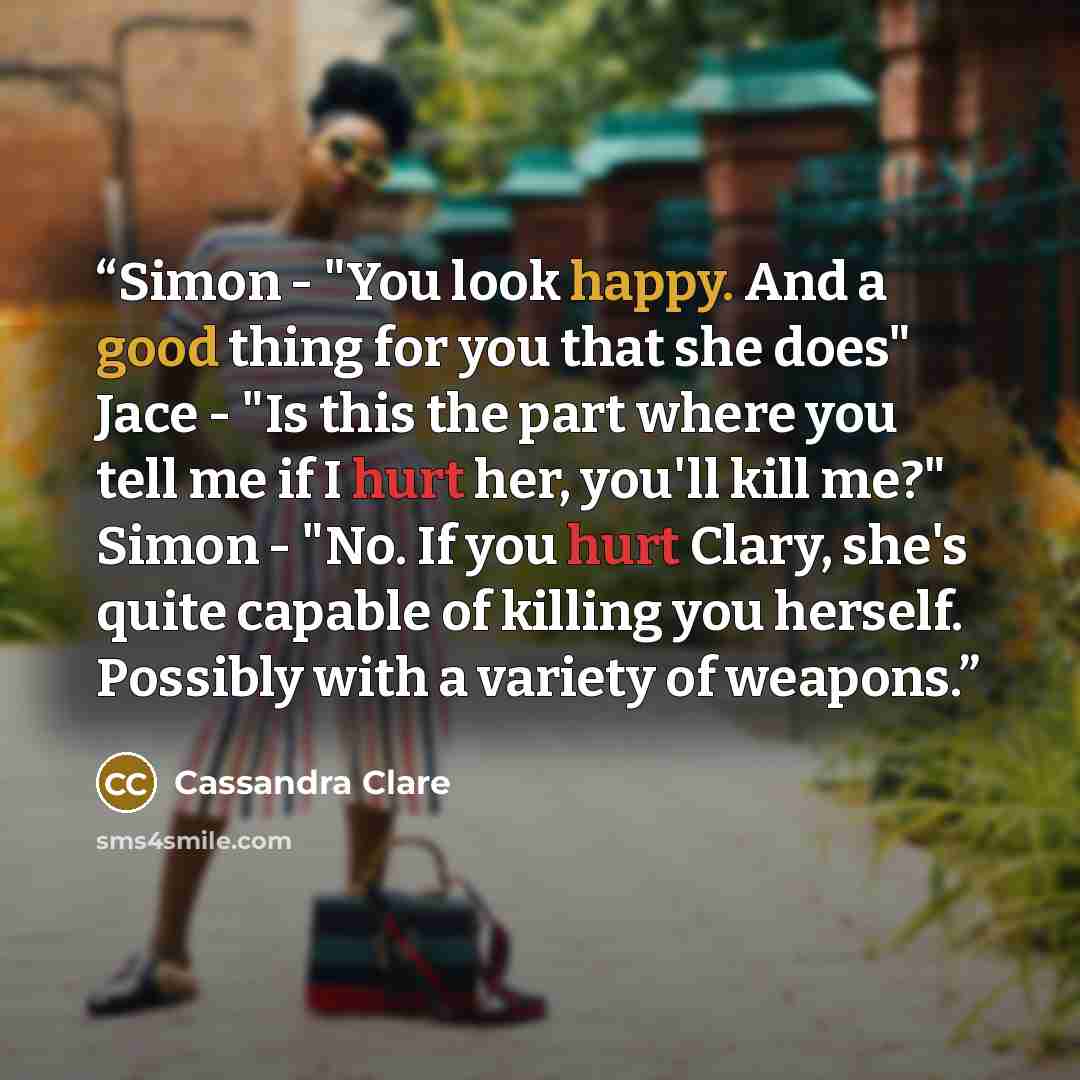 “Simon - "You look happy. And a good thing for you that she does" Jace - "Is this the part where you tell me if I hurt her, you'll kill me?" Simon - "No. If you hurt Clary, she's quite capable of killing you herself. Possibly with a variety of weapons.” quote by Cassandra Clare
