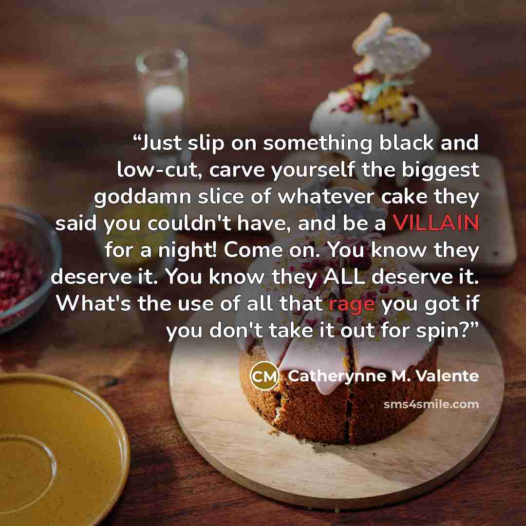 “Just slip on something black and low-cut, carve yourself the biggest goddamn slice of whatever cake they said you couldn't have, and be a VILLAIN for a night! Come on. You know they deserve it. You know they ALL deserve it. What's the use of all that rage you got if you don't take it out for spin?” quote by Catherynne M. Valente