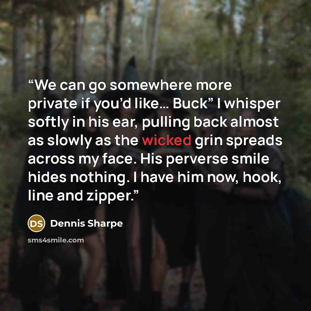 “We can go somewhere more private if you’d like… Buck” I whisper softly in his ear, pulling back almost as slowly as the wicked grin spreads across my face. His perverse smile hides nothing. I have him now, hook, line and zipper.” quote by Dennis Sharpe