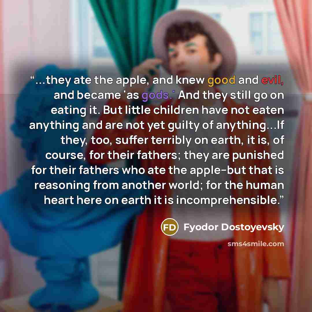 “...they ate the apple, and knew good and evil, and became 'as gods.' And they still go on eating it. But little children have not eaten anything and are not yet guilty of anything...If they, too, suffer terribly on earth, it is, of course, for their fathers; they are punished for their fathers who…” quote by Fyodor Dostoyevsky