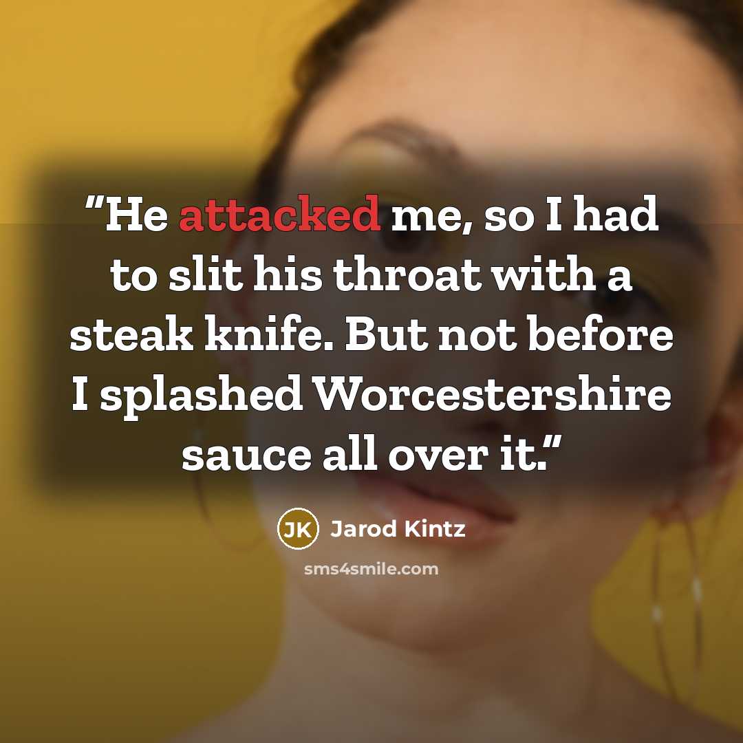 “He attacked me, so I had to slit his throat with a steak knife. But not before I splashed Worcestershire sauce all over it.” quote by Jarod Kintz