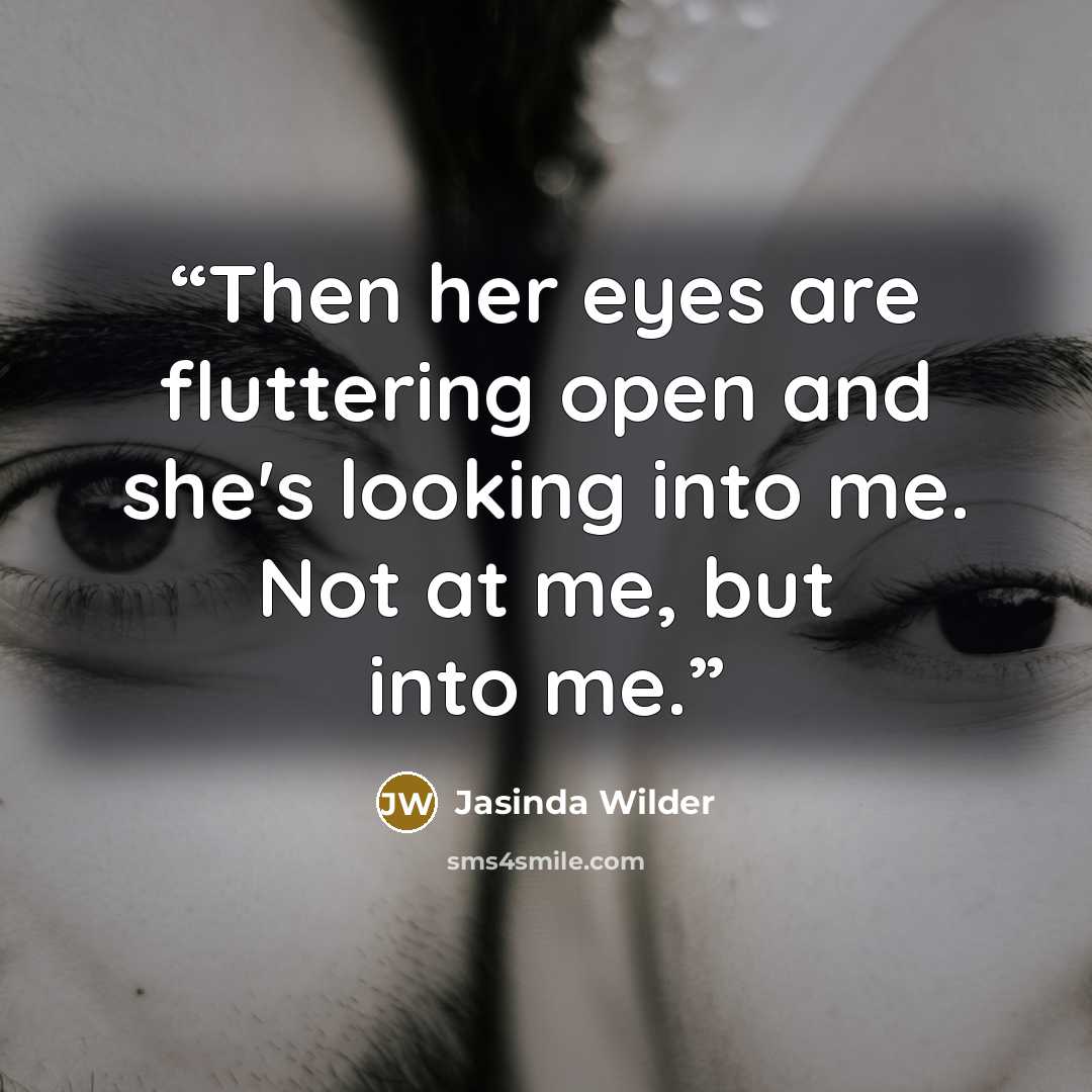 “Then her eyes are fluttering open and she's looking into me. Not at me, but into me.” quote by Jasinda Wilder