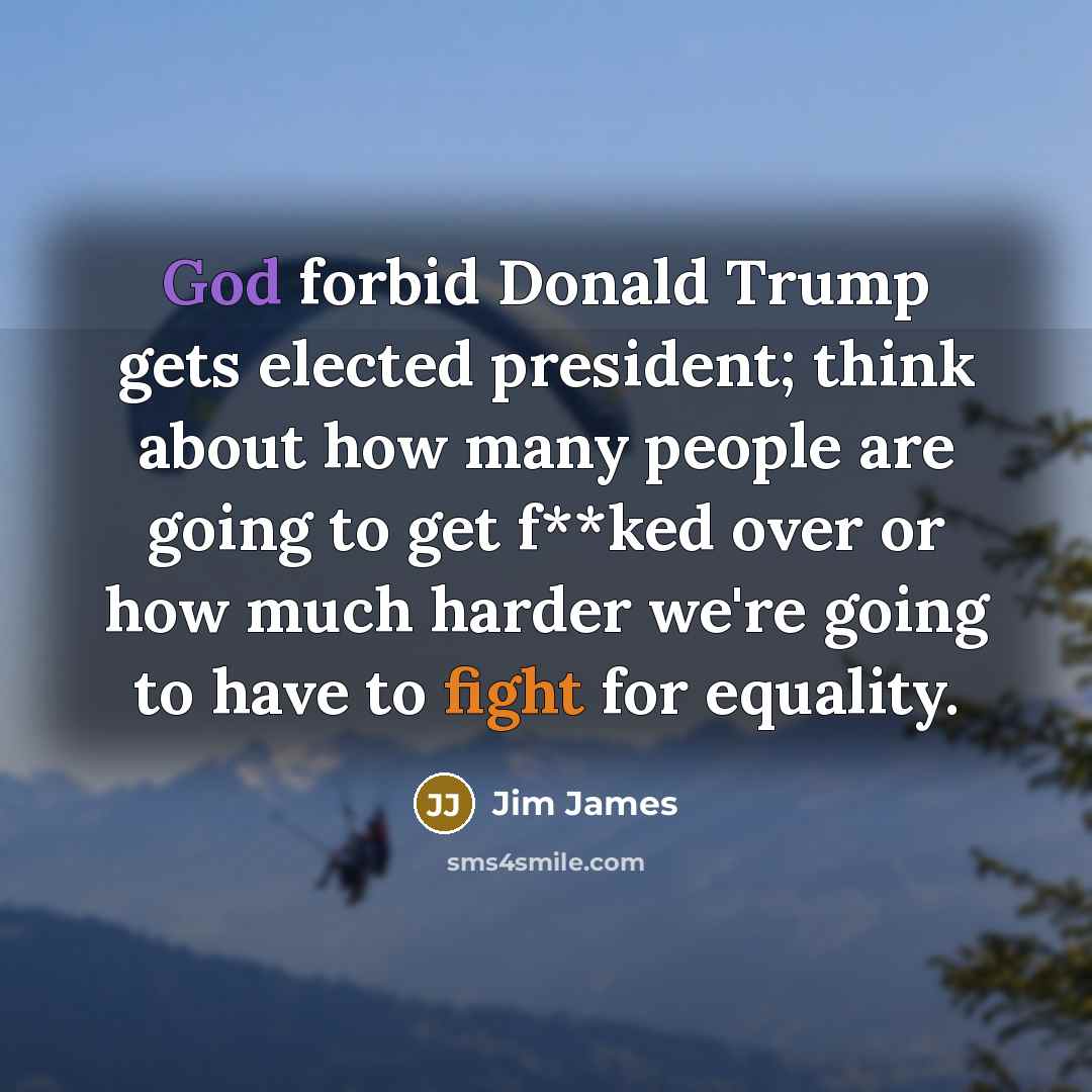 “God forbid Donald Trump gets elected president; think about how many people are going to get f**ked over or how much harder we're going to have to fight for equality.” quote by Jim James