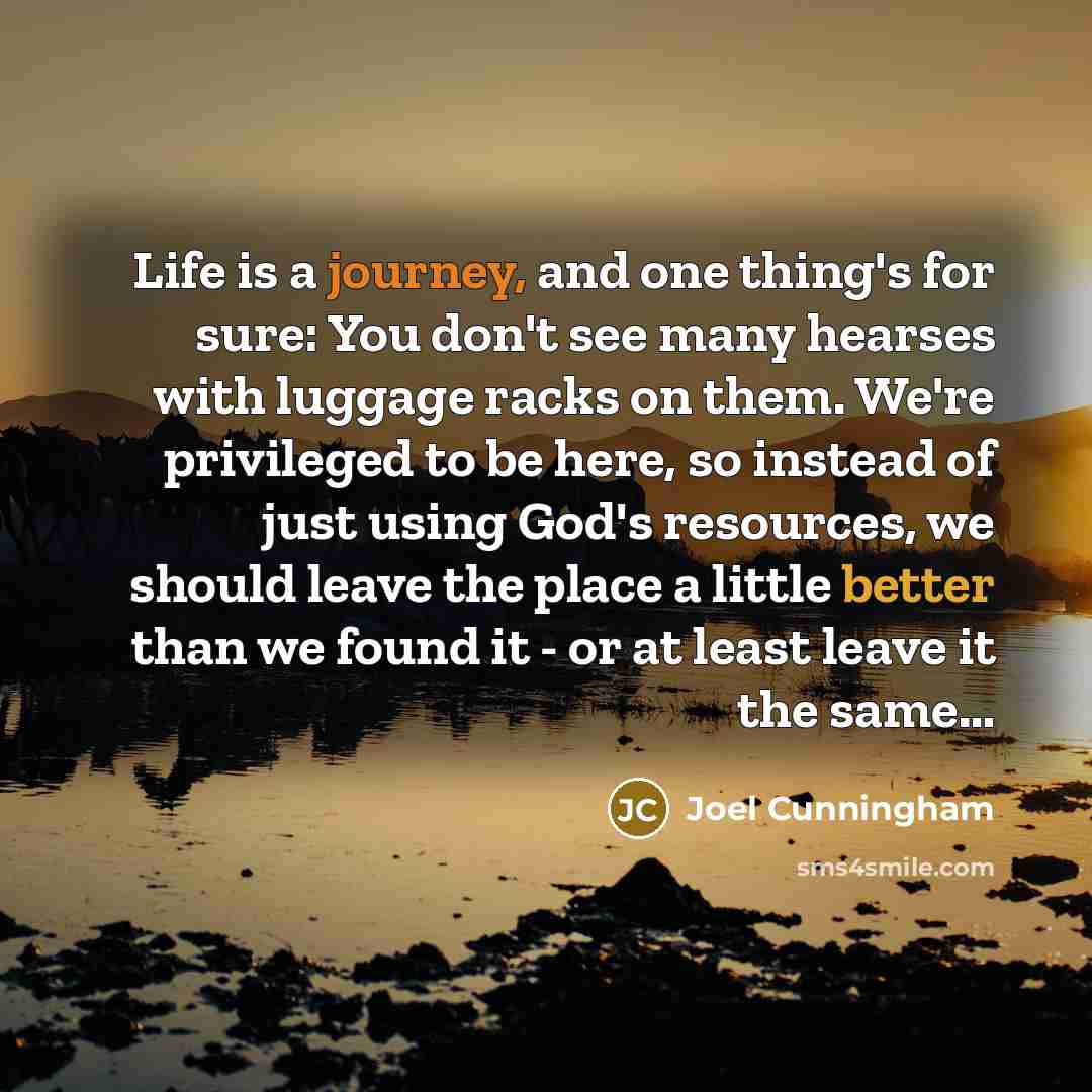 “Life is a journey, and one thing's for sure: You don't see many hearses with luggage racks on them. We're privileged to be here, so instead of just using God's resources, we should leave the place a little better than we found it - or at least leave it the same…” quote by Joel Cunningham