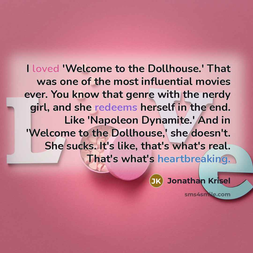“I loved 'Welcome to the Dollhouse.' That was one of the most influential movies ever. You know that genre with the nerdy girl, and she redeems herself in the end. Like 'Napoleon Dynamite.' And in 'Welcome to the Dollhouse,' she doesn't. She sucks. It's like, that's what's real. That's what's…” quote by Jonathan Krisel