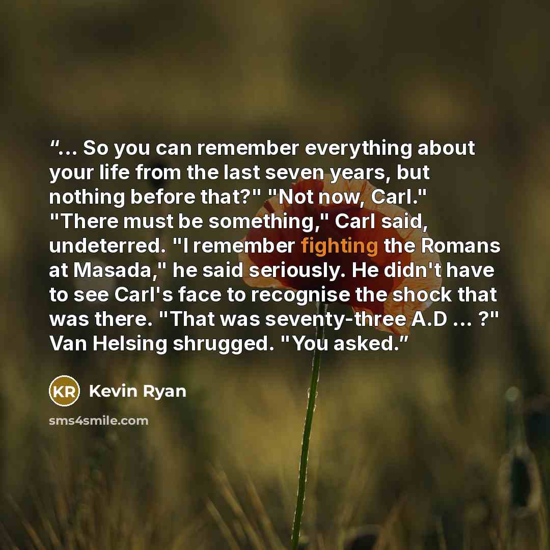 “... So you can remember everything about your life from the last seven years, but nothing before that?" "Not now, Carl." "There must be something," Carl said, undeterred. "I remember fighting the Romans at Masada," he said seriously. He didn't have to see Carl's face to recognise the shock that…” quote by Kevin Ryan