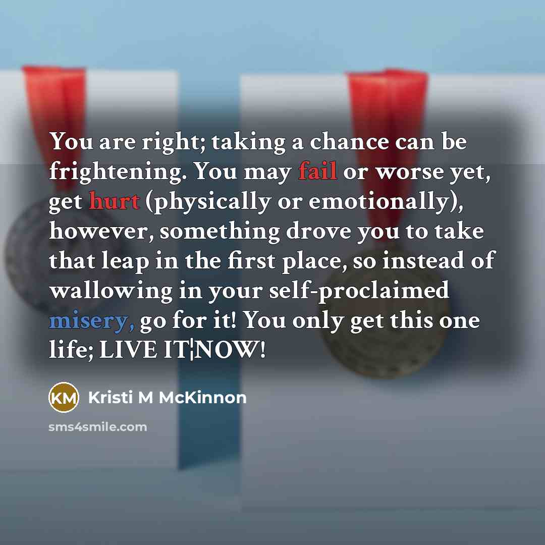 “You are right; taking a chance can be frightening. You may fail or worse yet, get hurt (physically or emotionally), however, something drove you to take that leap in the first place, so instead of wallowing in your self-proclaimed misery, go for it! You only get this one life; LIVE IT¦NOW!” quote by Kristi M McKinnon