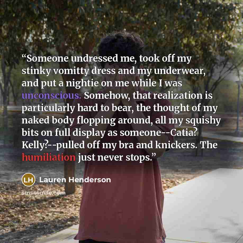 “Someone undressed me, took off my stinky vomitty dress and my underwear, and put a nightie on me while I was unconscious. Somehow, that realization is particularly hard to bear, the thought of my naked body flopping around, all my squishy bits on full display as someone--Catia? Kelly?--pulled off…” quote by Lauren Henderson