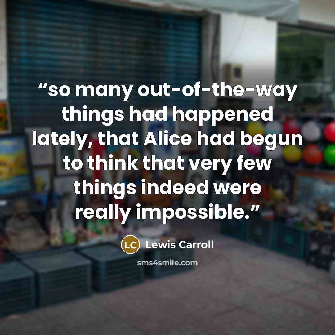 “so many out-of-the-way things had happened lately, that Alice had begun to think that very few things indeed were really impossible.” quote by Lewis Carroll