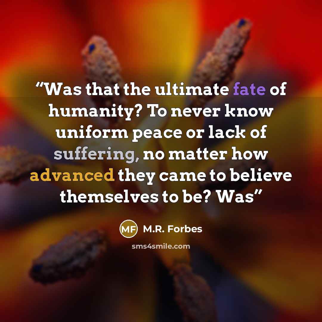 “Was that the ultimate fate of humanity? To never know uniform peace or lack of suffering, no matter how advanced they came to believe themselves to be? Was” quote by M.R. Forbes