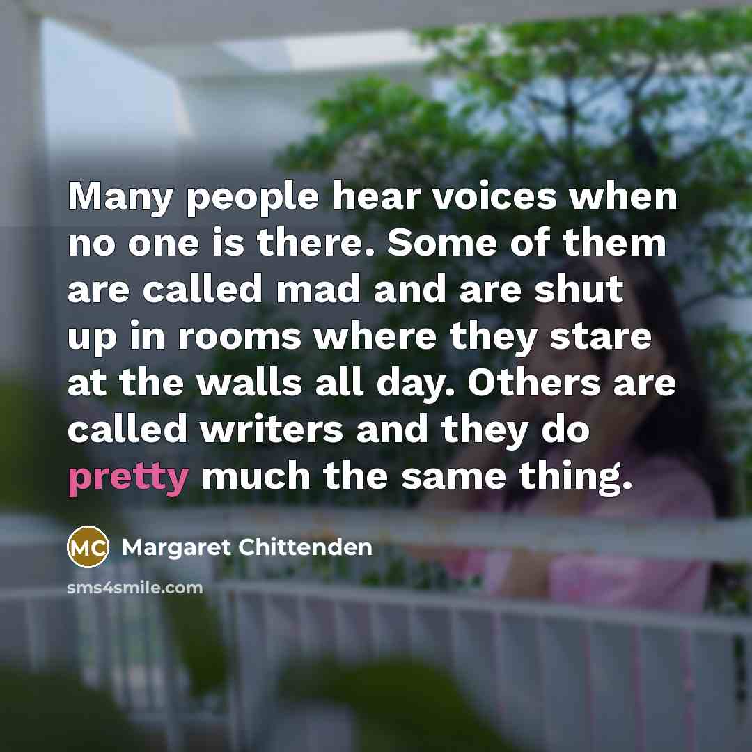 “Many people hear voices when no one is there. Some of them are called mad and are shut up in rooms where they stare at the walls all day. Others are called writers and they do pretty much the same thing.” quote by Margaret Chittenden