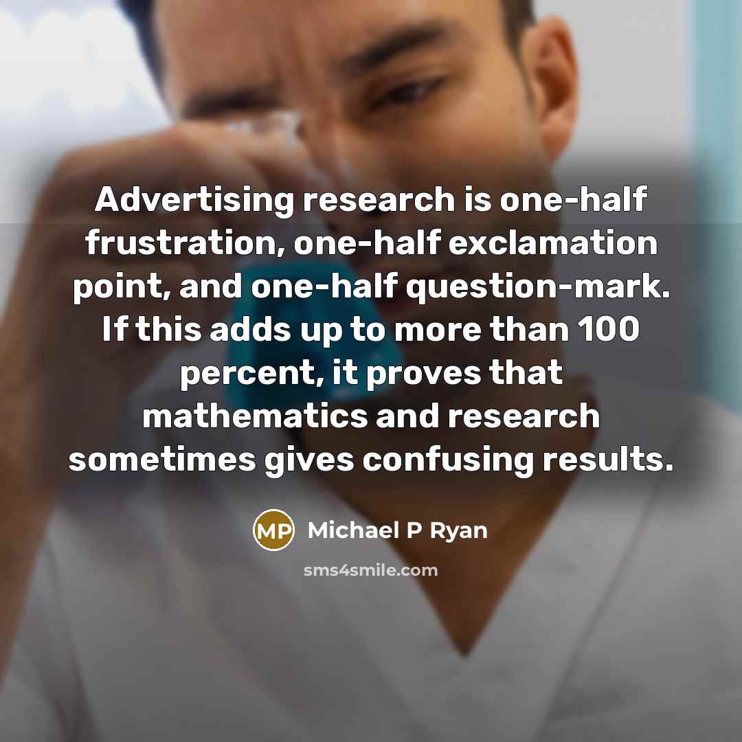 “Advertising research is one-half frustration, one-half exclamation point, and one-half question-mark. If this adds up to more than 100 percent, it proves that mathematics and research sometimes gives confusing results.” quote by Michael P Ryan