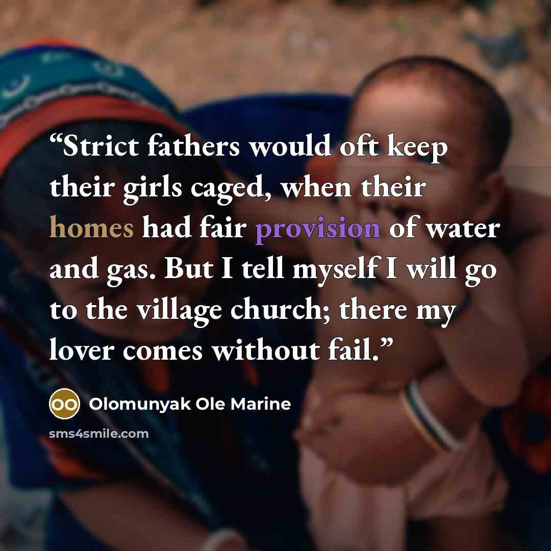 “Strict fathers would oft keep their girls caged, when their homes had fair provision of water and gas. But I tell myself I will go to the village church; there my lover comes without fail.” quote by Olomunyak Ole Marine