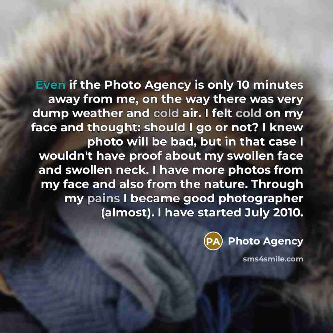 “Even if the Photo Agency is only 10 minutes away from me, on the way there was very dump weather and cold air. I felt cold on my face and thought: should I go or not? I knew photo will be bad, but in that case I wouldn't have proof about my swollen face and swollen neck. I have more photos from my…” quote by Photo Agency