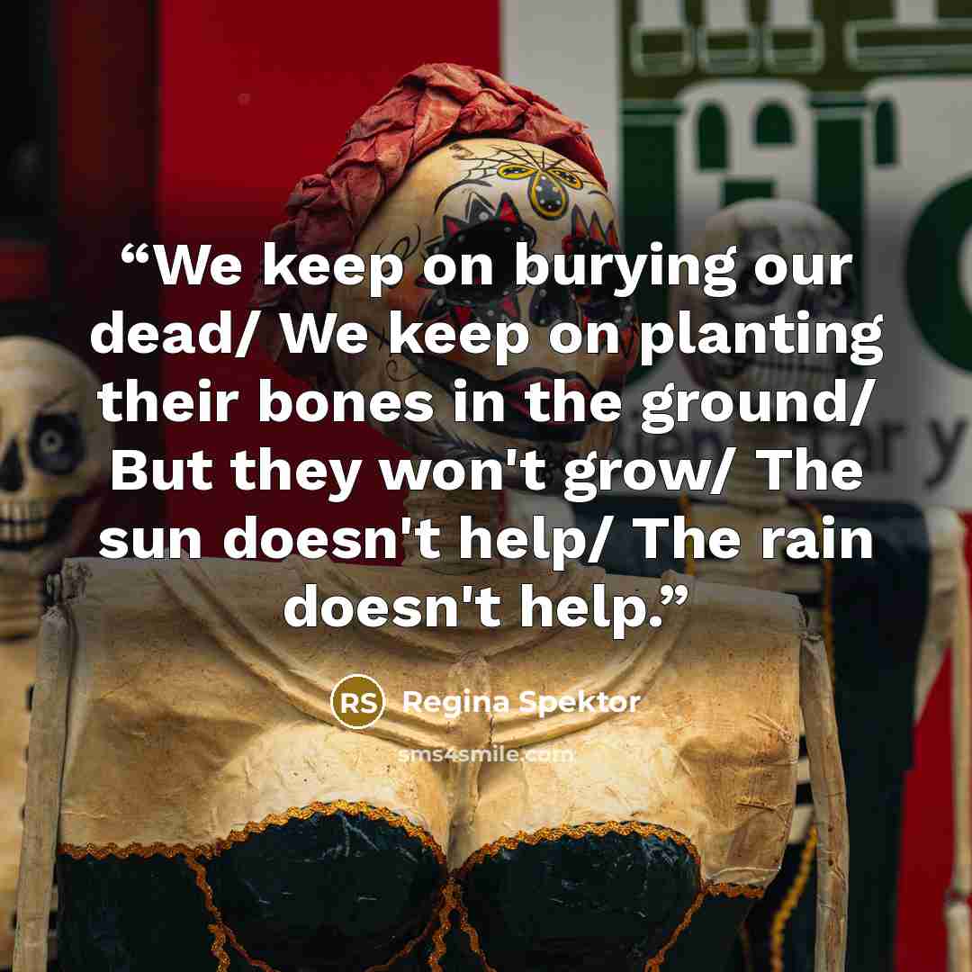 “We keep on burying our dead/ We keep on planting their bones in the ground/ But they won't grow/ The sun doesn't help/ The rain doesn't help.” quote by Regina Spektor